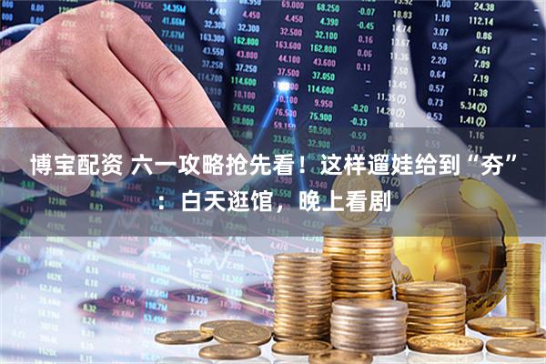 博宝配资 六一攻略抢先看！这样遛娃给到“夯”：白天逛馆，晚上看剧