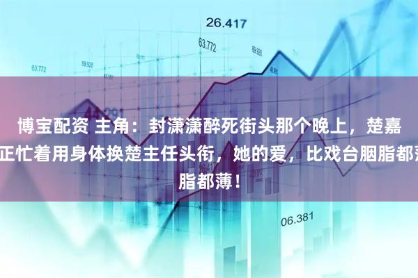 博宝配资 主角：封潇潇醉死街头那个晚上，楚嘉禾正忙着用身体换楚主任头衔，她的爱，比戏台胭脂都薄！