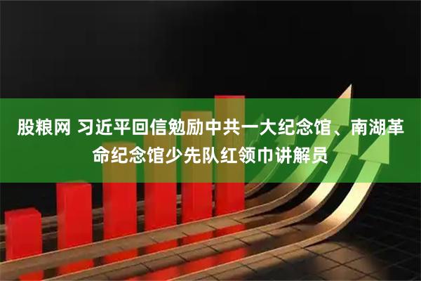 股粮网 习近平回信勉励中共一大纪念馆、南湖革命纪念馆少先队红领巾讲解员