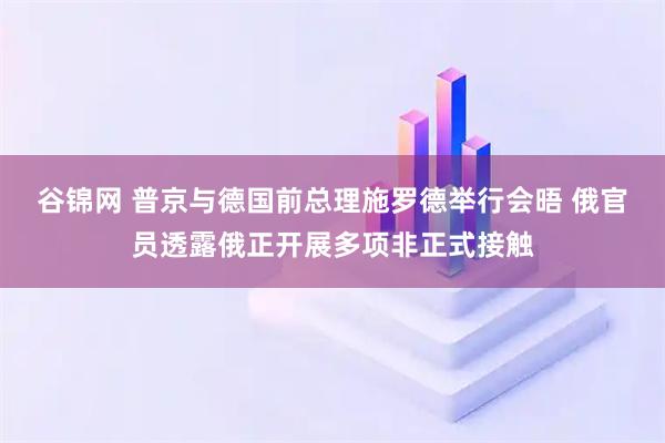 谷锦网 普京与德国前总理施罗德举行会晤 俄官员透露俄正开展多项非正式接触