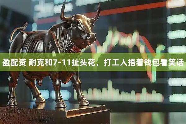 盈配资 耐克和7-11扯头花，打工人捂着钱包看笑话