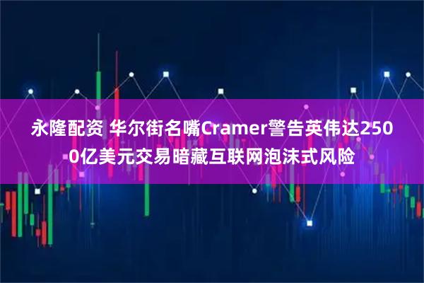 永隆配资 华尔街名嘴Cramer警告英伟达2500亿美元交易暗藏互联网泡沫式风险